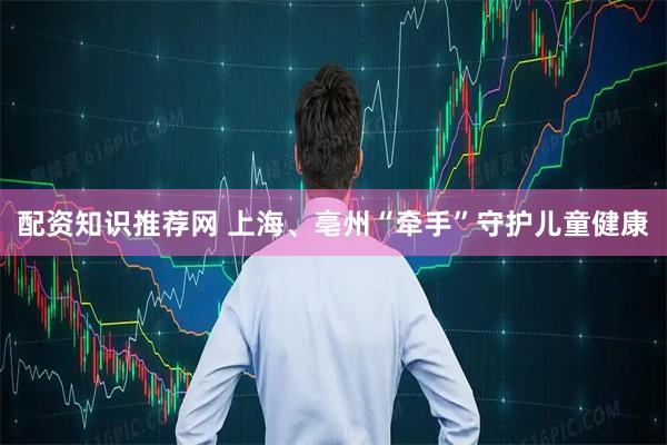 配资知识推荐网 上海、亳州“牵手”守护儿童健康