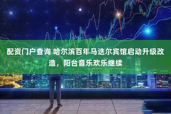 配资门户查询 哈尔滨百年马迭尔宾馆启动升级改造,阳台音乐欢乐继续