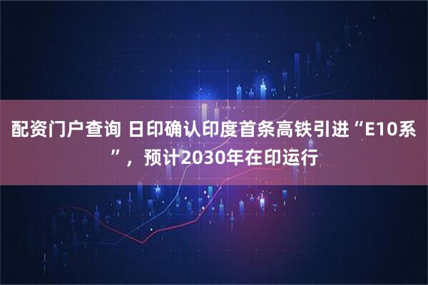 配资门户查询 日印确认印度首条高铁引进“E10系”,预计2030年在印运行