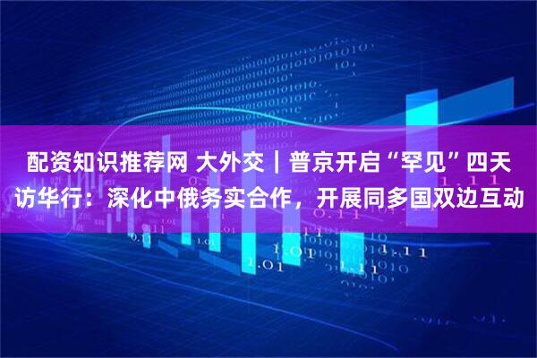 配资知识推荐网 大外交｜普京开启“罕见”四天访华行：深化中俄务实合作，开展同多国双边互动