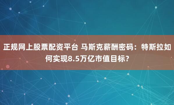 正规网上股票配资平台 马斯克薪酬密码:特斯拉如何实现8.5万亿市值目标?