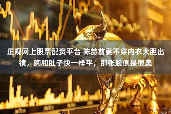 正规网上股票配资平台 陈赫前妻不穿内衣大胆出镜,胸和肚子快一样平,那张脸倒是很美