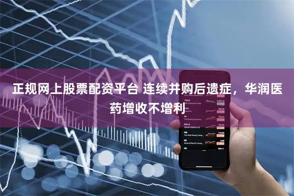 正规网上股票配资平台 连续并购后遗症,华润医药增收不增利