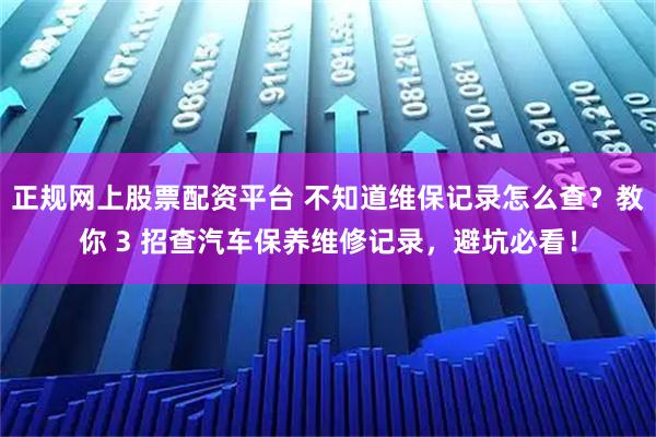 正规网上股票配资平台 不知道维保记录怎么查?教你 3 招查汽车保养维修记录,避坑必看!