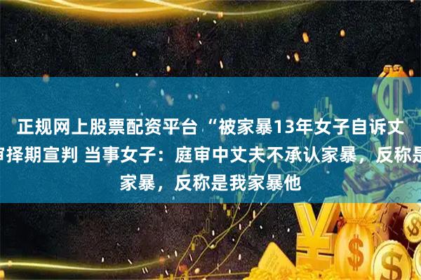 正规网上股票配资平台 “被家暴13年女子自诉丈夫案”一审择期宣判 当事女子：庭审中丈夫不承认家暴，反称是我家暴他