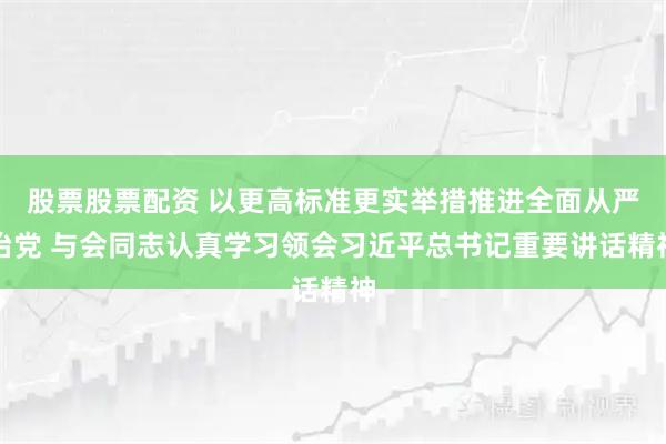 股票股票配资 以更高标准更实举措推进全面从严治党 与会同志认真学习领会习近平总书记重要讲话精神