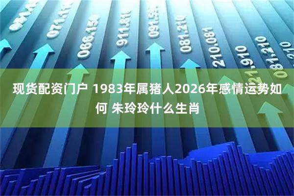 现货配资门户 1983年属猪人2026年感情运势如何 朱玲玲什么生肖
