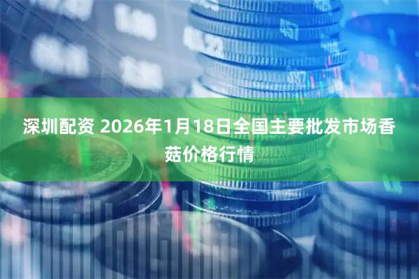 深圳配资 2026年1月18日全国主要批发市场香菇价格行情
