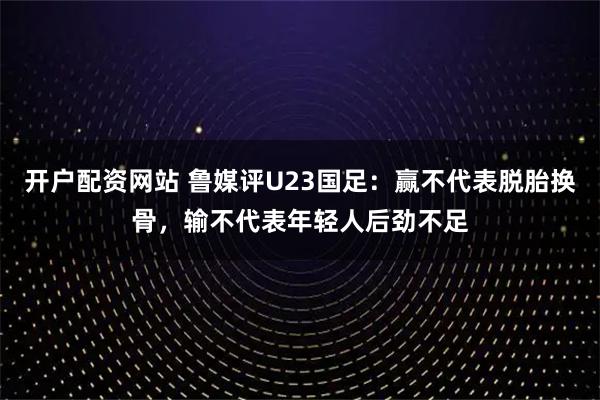 开户配资网站 鲁媒评U23国足：赢不代表脱胎换骨，输不代表年轻人后劲不足