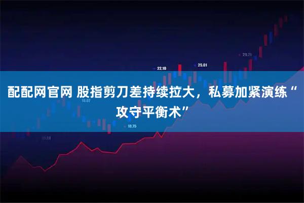 配配网官网 股指剪刀差持续拉大，私募加紧演练“攻守平衡术”