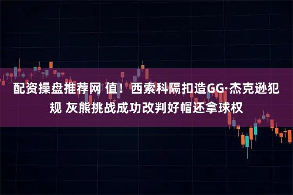 配资操盘推荐网 值！西索科隔扣造GG·杰克逊犯规 灰熊挑战成功改判好帽还拿球权