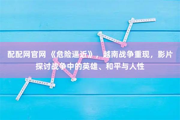 配配网官网 《危险逼近》，越南战争重现，影片探讨战争中的英雄、和平与人性