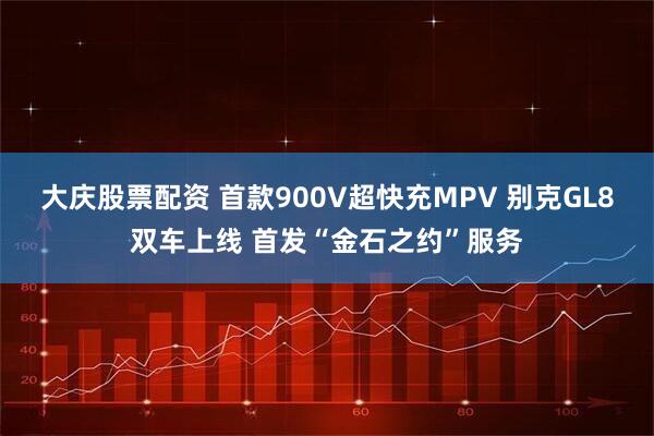 大庆股票配资 首款900V超快充MPV 别克GL8双车上线 首发“金石之约”服务