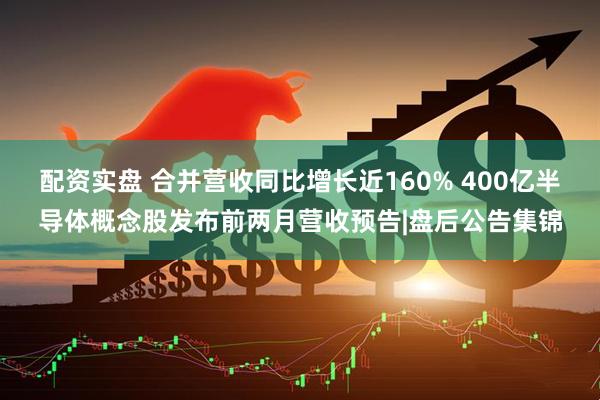 配资实盘 合并营收同比增长近160% 400亿半导体概念股发布前两月营收预告|盘后公告集锦