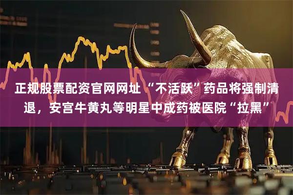 正规股票配资官网网址 “不活跃”药品将强制清退，安宫牛黄丸等明星中成药被医院“拉黑”
