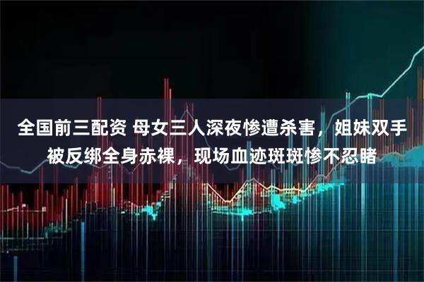 全国前三配资 母女三人深夜惨遭杀害,姐妹双手被反绑全身赤裸,现场血迹斑斑惨不忍睹