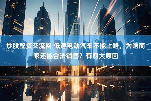 炒股配资交流网 低速电动汽车不能上路，为啥商家还能合法销售？有四大原因