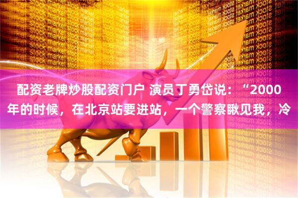 配资老牌炒股配资门户 演员丁勇岱说：“2000年的时候，在北京站要进站，一个警察瞅见我，冷