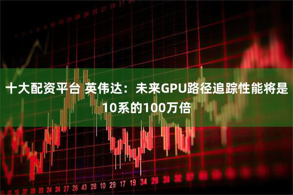 十大配资平台 英伟达：未来GPU路径追踪性能将是10系的100万倍
