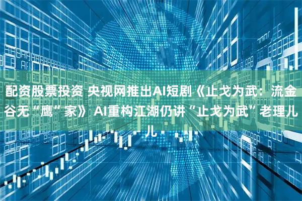 配资股票投资 央视网推出AI短剧《止戈为武：流金谷无“鹰”家》 AI重构江湖仍讲“止戈为武”老理儿