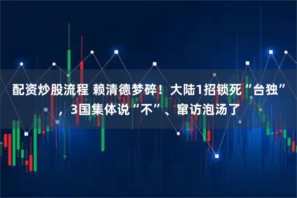 配资炒股流程 赖清德梦碎！大陆1招锁死“台独”，3国集体说“不”、窜访泡汤了