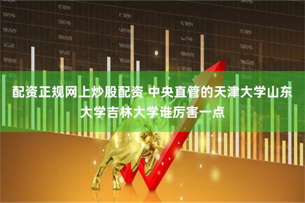 配资正规网上炒股配资 中央直管的天津大学山东大学吉林大学谁厉害一点