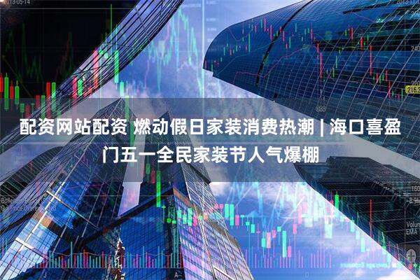 配资网站配资 燃动假日家装消费热潮 | 海口喜盈门五一全民家装节人气爆棚