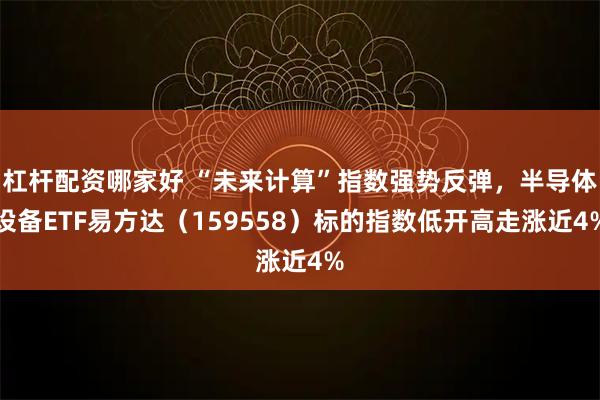 杠杆配资哪家好 “未来计算”指数强势反弹，半导体设备ETF易方达（159558）标的指数低开高走涨近4%