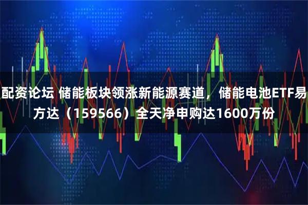 配资论坛 储能板块领涨新能源赛道，储能电池ETF易方达（159566）全天净申购达1600万份
