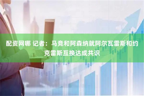 配资网哪 记者：马竞和阿森纳就阿尔瓦雷斯和约克雷斯互换达成共识