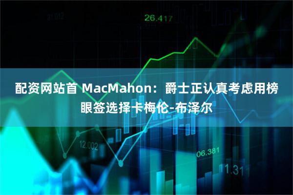 配资网站首 MacMahon：爵士正认真考虑用榜眼签选择卡梅伦-布泽尔