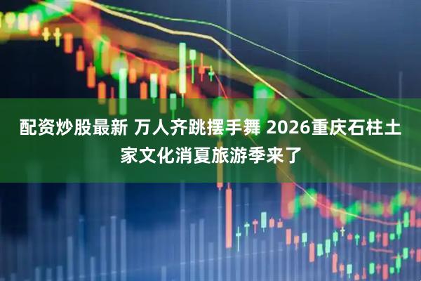 配资炒股最新 万人齐跳摆手舞 2026重庆石柱土家文化消夏旅游季来了