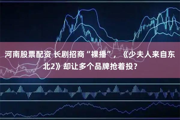 河南股票配资 长剧招商“裸播”，《少夫人来自东北2》却让多个品牌抢着投？