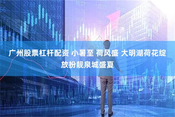 广州股票杠杆配资 小暑至 荷风盛 大明湖荷花绽放扮靓泉城盛夏