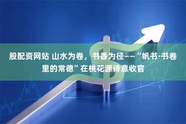 股配资网站 山水为卷，书香为径——“帆书·书卷里的常德”在桃花源诗意收官