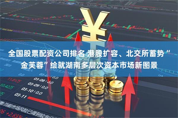 全国股票配资公司排名 港股扩容、北交所蓄势“金芙蓉”绘就湖南多层次资本市场新图景