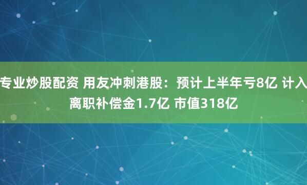 专业炒股配资 用友冲刺港股:预计上半年亏8亿 计入离职补偿金1.7亿 市值318亿